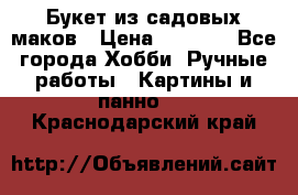  Букет из садовых маков › Цена ­ 6 000 - Все города Хобби. Ручные работы » Картины и панно   . Краснодарский край